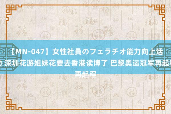 【MN-047】女性社員のフェラチオ能力向上活動 深圳花游姐妹花要去香港读博了 巴黎奥运冠军再起程