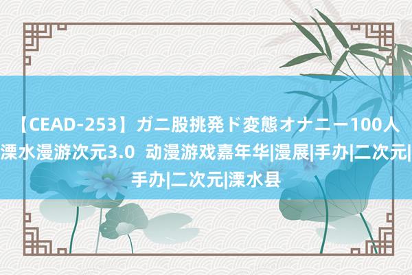 【CEAD-253】ガニ股挑発ド変態オナニー100人8時間 溧水漫游次元3.0  动漫游戏嘉年华|漫展|手办|二次元|溧水县