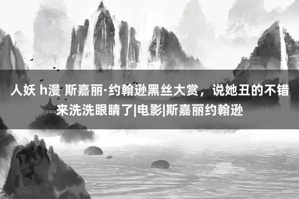 人妖 h漫 斯嘉丽·约翰逊黑丝大赏，说她丑的不错来洗洗眼睛了|电影|斯嘉丽约翰逊