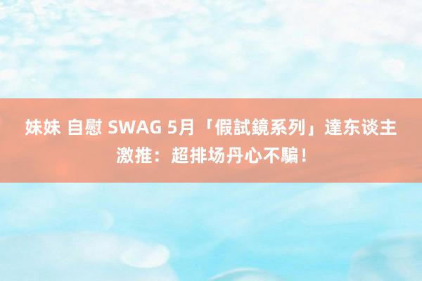 妹妹 自慰 SWAG 5月「假試鏡系列」　達东谈主激推：超排场丹心不騙！