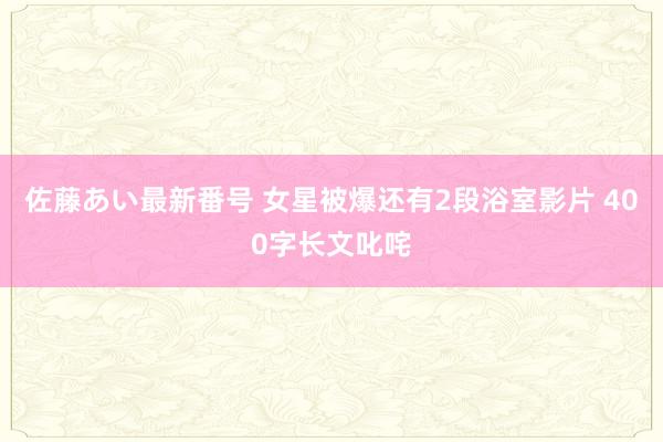 佐藤あい最新番号 女星被爆还有2段浴室影片 400字长文叱咤