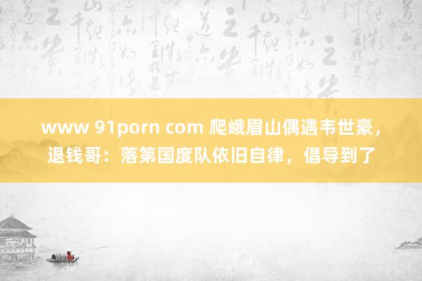 www 91porn com 爬峨眉山偶遇韦世豪，退钱哥：落第国度队依旧自律，倡导到了