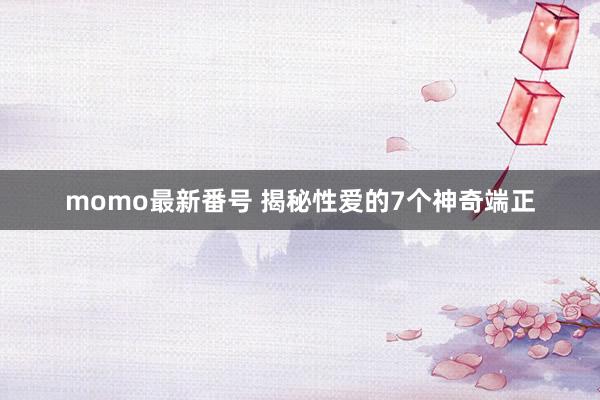 momo最新番号 揭秘性爱的7个神奇端正