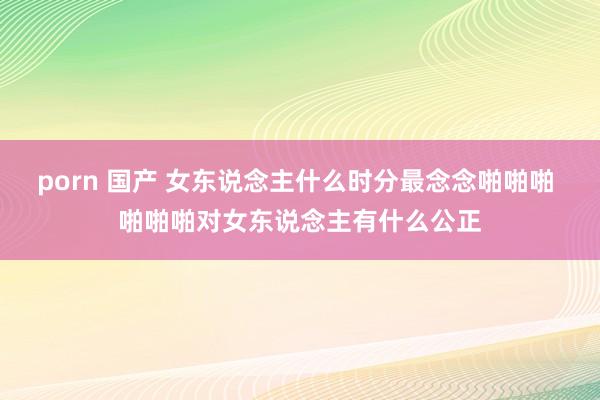 porn 国产 女东说念主什么时分最念念啪啪啪 啪啪啪对女东说念主有什么公正