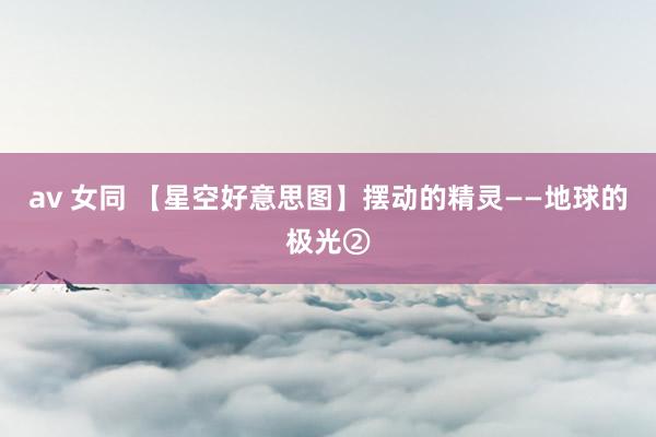 av 女同 【星空好意思图】摆动的精灵——地球的极光②