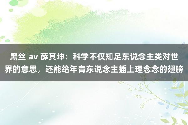 黑丝 av 薛其坤：科学不仅知足东说念主类对世界的意思，还能给年青东说念主插上理念念的翅膀