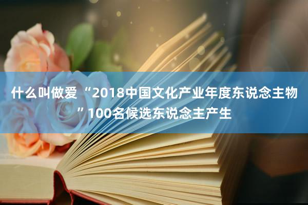 什么叫做爱 “2018中国文化产业年度东说念主物”100名候选东说念主产生