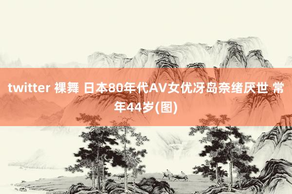 twitter 裸舞 日本80年代AV女优冴岛奈绪厌世 常年44岁(图)