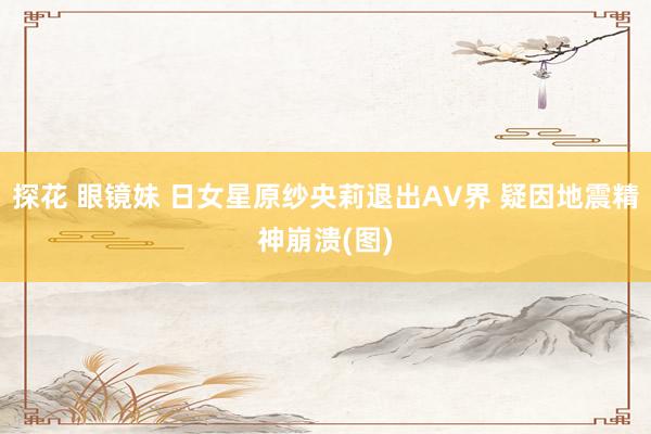 探花 眼镜妹 日女星原纱央莉退出AV界 疑因地震精神崩溃(图)