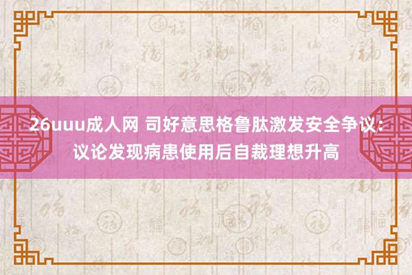 26uuu成人网 司好意思格鲁肽激发安全争议：议论发现病患使用后自裁理想升高