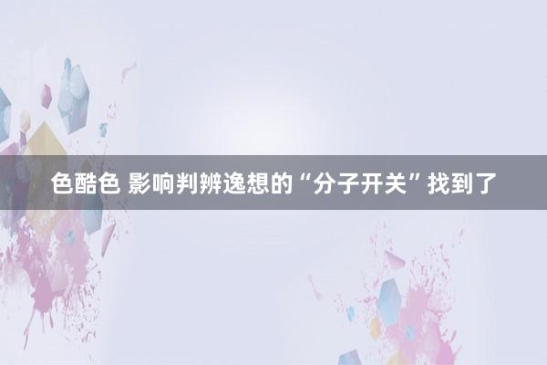 色酷色 影响判辨逸想的“分子开关”找到了