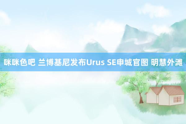 咪咪色吧 兰博基尼发布Urus SE申城官图 明慧外滩