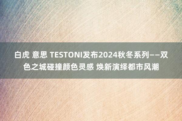 白虎 意思 TESTONI发布2024秋冬系列——双色之城碰撞颜色灵感 焕新演绎都市风潮