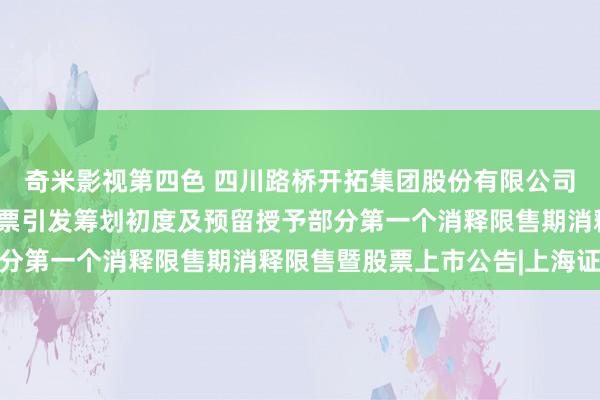 奇米影视第四色 四川路桥开拓集团股份有限公司对于2021年放弃性股票引发筹划初度及预留授予部分第一个消释限售期消释限售暨股票上市公告|上海证券报