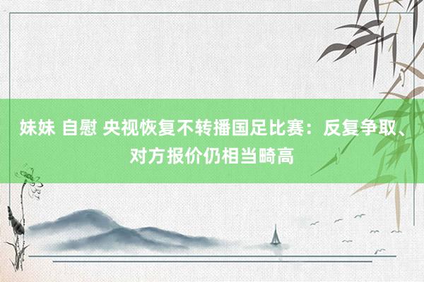 妹妹 自慰 央视恢复不转播国足比赛：反复争取、对方报价仍相当畸高