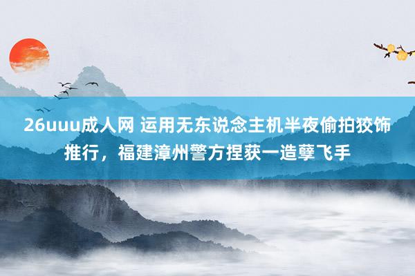 26uuu成人网 运用无东说念主机半夜偷拍狡饰推行，福建漳州警方捏获一造孽飞手