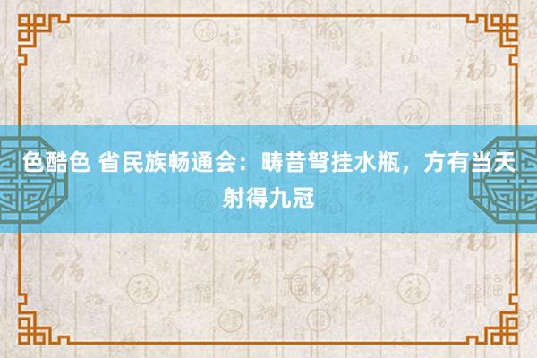 色酷色 省民族畅通会：畴昔弩挂水瓶，方有当天射得九冠