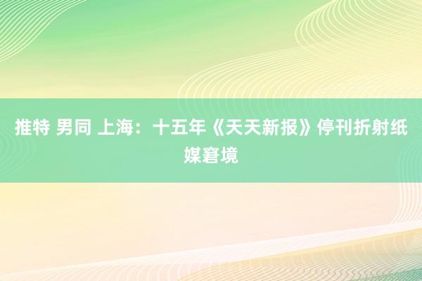 推特 男同 上海：十五年《天天新报》停刊折射纸媒窘境