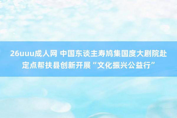 26uuu成人网 中国东谈主寿鸠集国度大剧院赴定点帮扶县创新开展“文化振兴公益行”