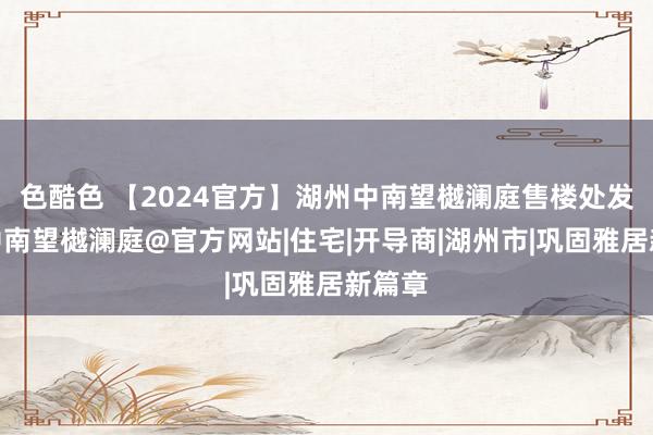 色酷色 【2024官方】湖州中南望樾澜庭售楼处发布@中南望樾澜庭@官方网站|住宅|开导商|湖州市|巩固雅居新篇章