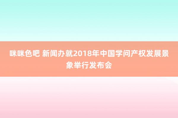 咪咪色吧 新闻办就2018年中国学问产权发展景象举行发布会