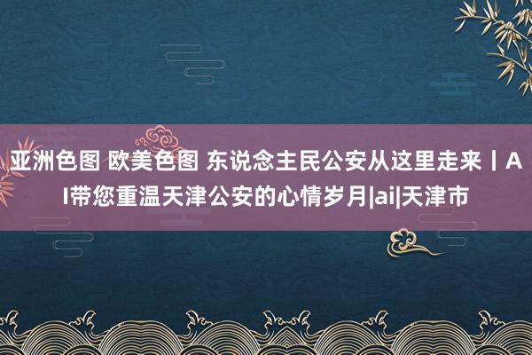 亚洲色图 欧美色图 东说念主民公安从这里走来丨AI带您重温天津公安的心情岁月|ai|天津市