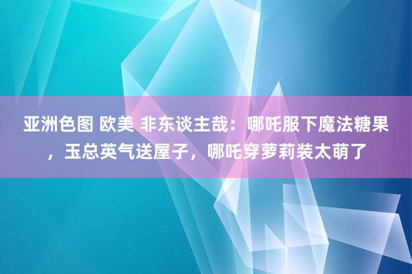 亚洲色图 欧美 非东谈主哉：哪吒服下魔法糖果，玉总英气送屋子，哪吒穿萝莉装太萌了