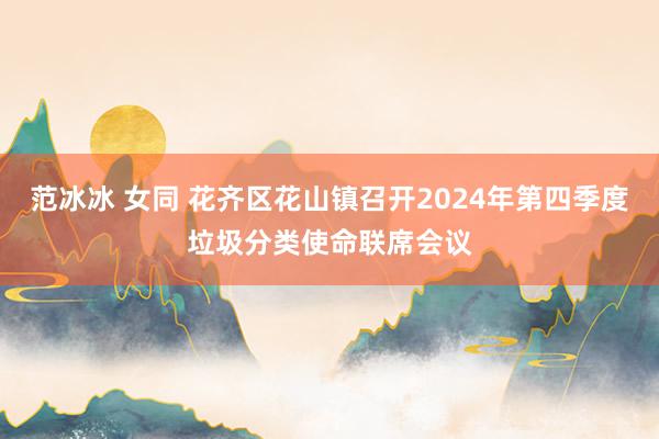 范冰冰 女同 花齐区花山镇召开2024年第四季度垃圾分类使命联席会议