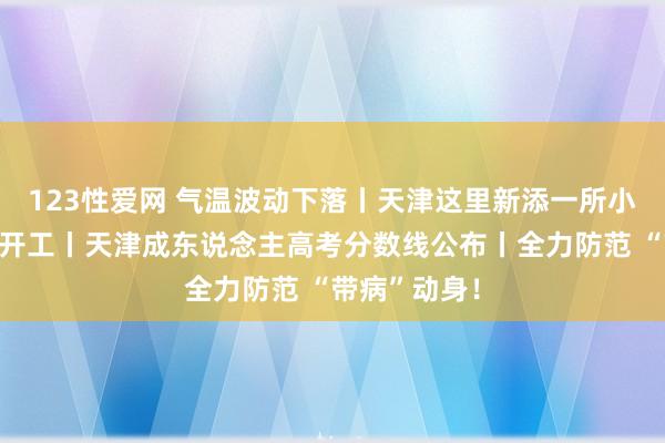 123性爱网 气温波动下落丨天津这里新添一所小学！已慎重开工丨天津成东说念主高考分数线公布丨全力防范 “带病”动身！