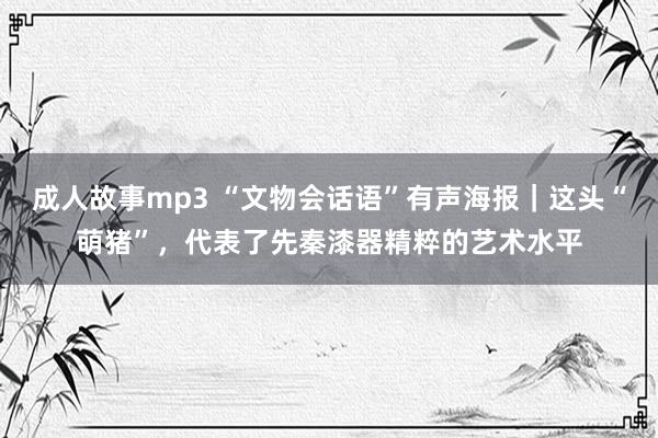 成人故事mp3 “文物会话语”有声海报｜这头“萌猪”，代表了