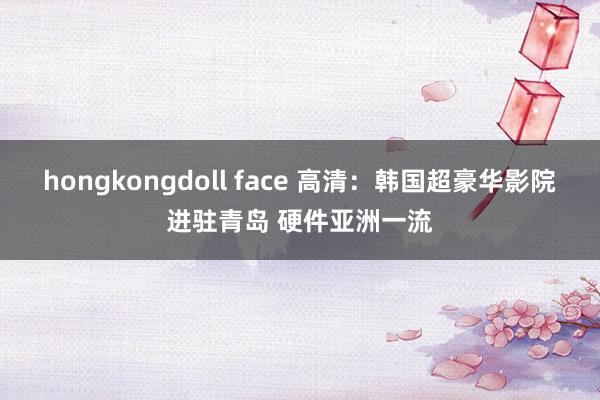 hongkongdoll face 高清：韩国超豪华影院进驻