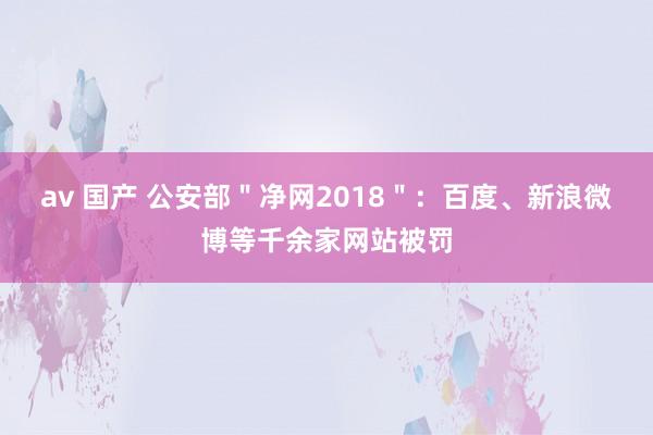 av 国产 公安部＂净网2018＂：百度、新浪微博等千余家网