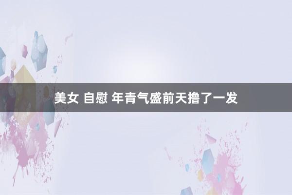 美女 自慰 年青气盛前天撸了一发