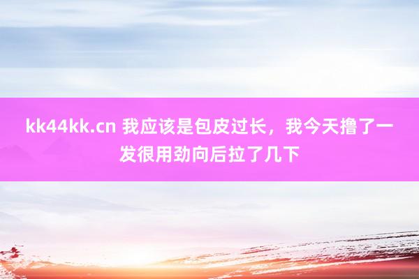 kk44kk.cn 我应该是包皮过长，我今天撸了一发很用劲向